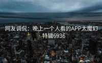 网友调侃：晚上一个人看的APP太魔幻 · 特辑6936