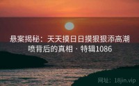 悬案揭秘：天天摸日日摸狠狠添高潮喷背后的真相 · 特辑1086