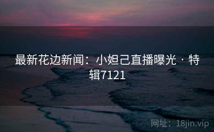 最新花边新闻:小妲己直播曝光 · 特辑7121 最新花边新闻:小妲己直播曝光 · 特辑7121