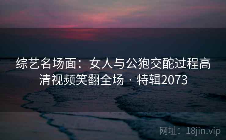 综艺名场面:女人与公狍交酡过程高清视频笑翻全场 · 特辑2073 综艺名场面:女人与公狍交酡过程高清视频笑翻全场 · 特辑2073
