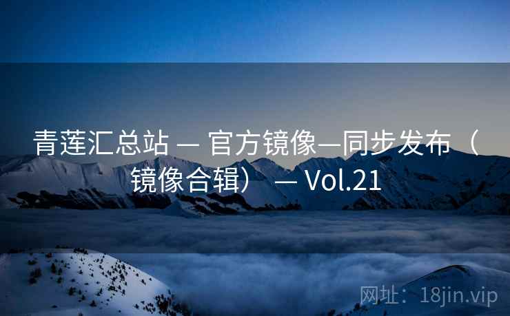 青莲汇总站 — 官方镜像—同步发布(镜像合辑) — Vol.21 青莲汇总站 — 官方镜像—同步发布(镜像合辑) — Vol.21