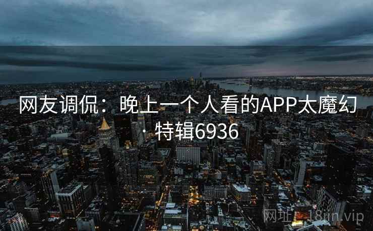 网友调侃:晚上一个人看的APP太魔幻 · 特辑6936 网友调侃:晚上一个人看的APP太魔幻 · 特辑6936