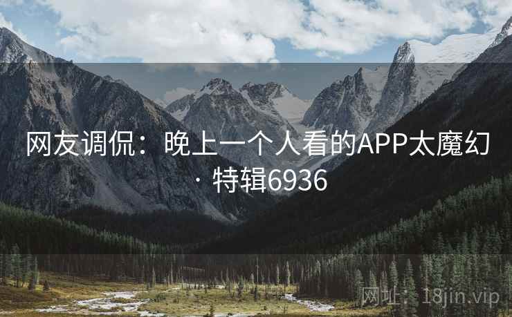 网友调侃:晚上一个人看的APP太魔幻 · 特辑6936 网友调侃:晚上一个人看的APP太魔幻 · 特辑6936