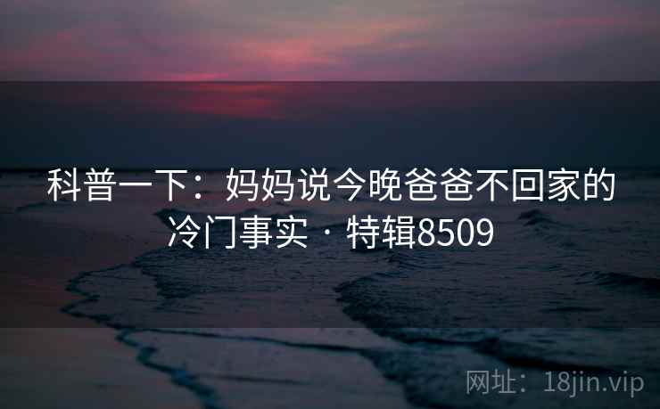 科普一下:妈妈说今晚爸爸不回家的冷门事实 · 特辑8509 科普一下:妈妈说今晚爸爸不回家的冷门事实 · 特辑8509