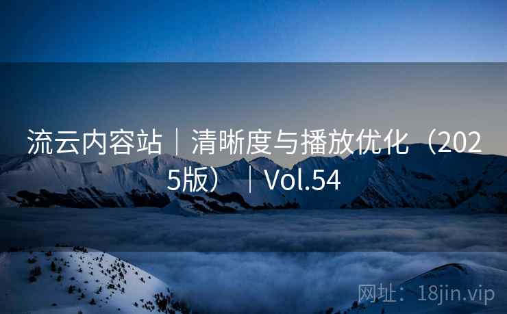 流云内容站|清晰度与播放优化(2025版)|Vol.54 流云内容站|清晰度与播放优化(2025版)|Vol.54