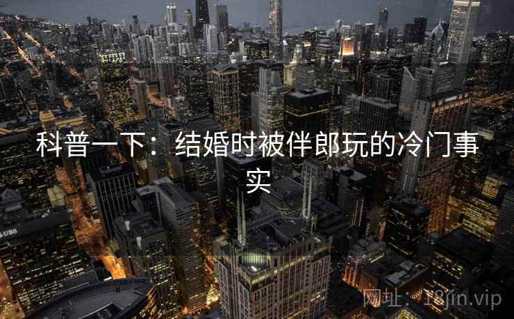 科普一下:结婚时被伴郎玩的冷门事实 科普一下:结婚时被伴郎玩的冷门事实