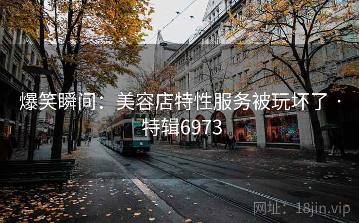 爆笑瞬间：美容店特性服务被玩坏了 · 特辑6973