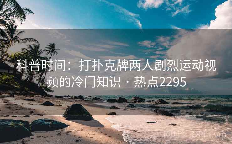科普时间：打扑克牌两人剧烈运动视频的冷门知识 · 热点2295